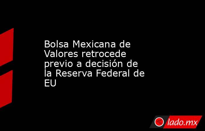 Bolsa Mexicana de Valores retrocede previo a decisión de la Reserva Federal de EU. Noticias en tiempo real