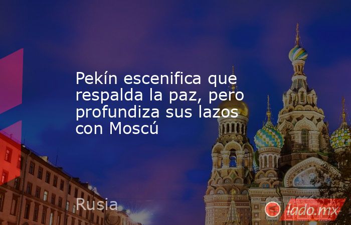 Pekín escenifica que respalda la paz, pero profundiza sus lazos con Moscú. Noticias en tiempo real