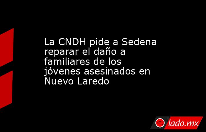 La CNDH pide a Sedena reparar el daño a familiares de los jóvenes asesinados en Nuevo Laredo. Noticias en tiempo real