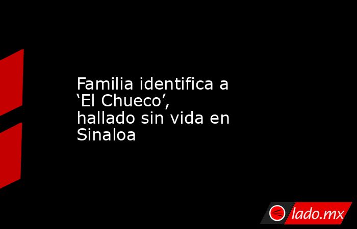 Familia identifica a ‘El Chueco’, hallado sin vida en Sinaloa. Noticias en tiempo real