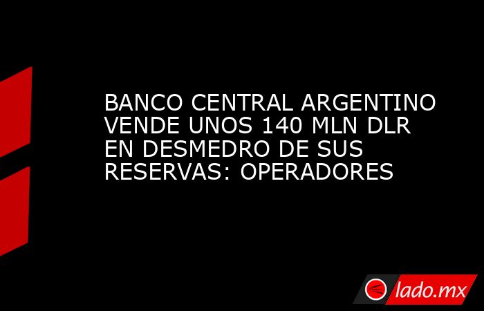 BANCO CENTRAL ARGENTINO VENDE UNOS 140 MLN DLR EN DESMEDRO DE SUS RESERVAS: OPERADORES. Noticias en tiempo real
