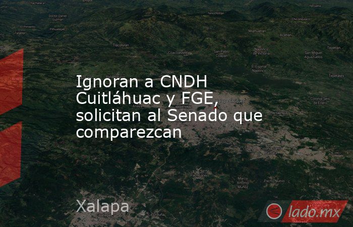 Ignoran a CNDH Cuitláhuac y FGE, solicitan al Senado que comparezcan. Noticias en tiempo real