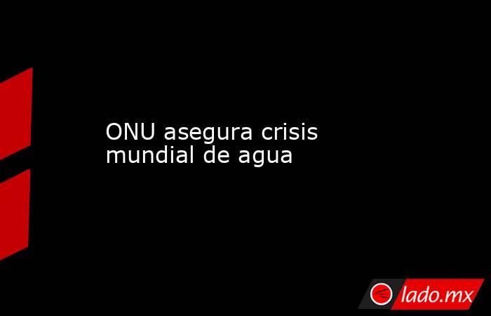 ONU asegura crisis mundial de agua. Noticias en tiempo real