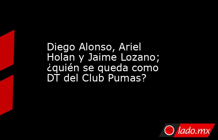 Diego Alonso, Ariel Holan y Jaime Lozano; ¿quién se queda como DT del Club Pumas?. Noticias en tiempo real