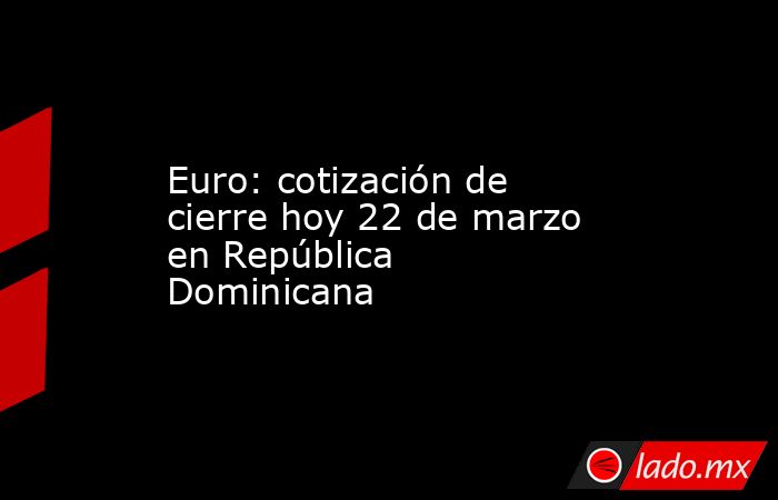 Euro: cotización de cierre hoy 22 de marzo en República Dominicana. Noticias en tiempo real