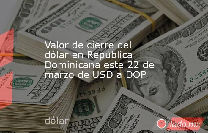 Valor de cierre del dólar en República Dominicana este 22 de marzo de USD a DOP. Noticias en tiempo real