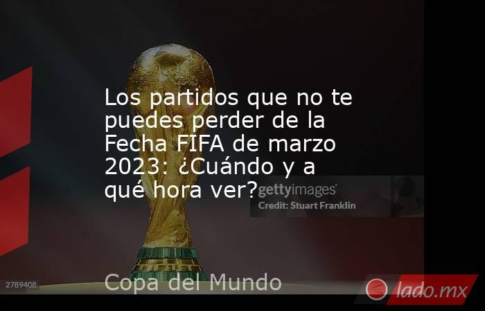 Los partidos que no te puedes perder de la Fecha FIFA de marzo 2023: ¿Cuándo y a qué hora ver?. Noticias en tiempo real