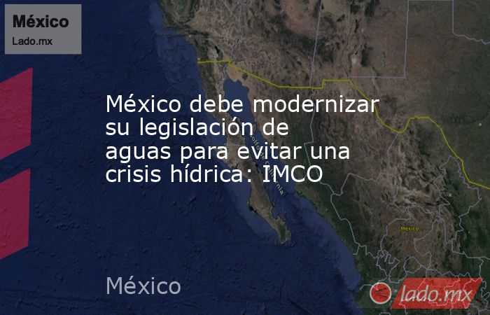 México debe modernizar su legislación de aguas para evitar una crisis hídrica: IMCO. Noticias en tiempo real