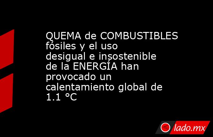 QUEMA de COMBUSTIBLES fósiles y el uso desigual e insostenible de la ENERGÍA han provocado un calentamiento global de 1.1 °C. Noticias en tiempo real