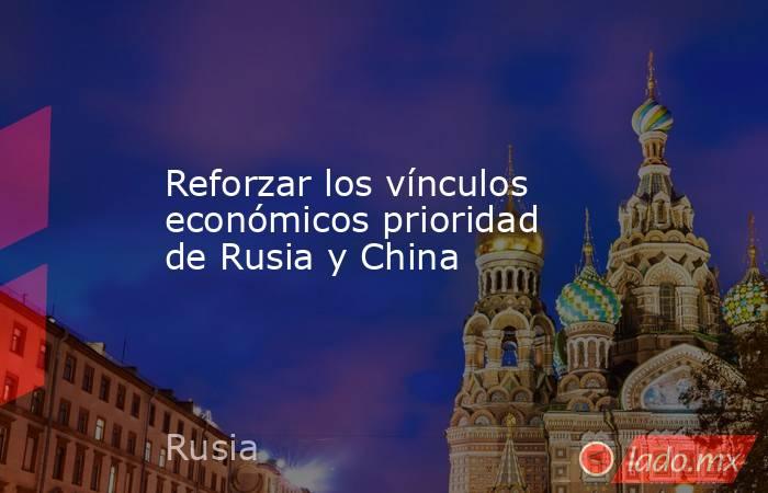 Reforzar los vínculos económicos prioridad de Rusia y China. Noticias en tiempo real