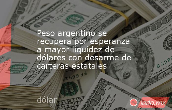 Peso argentino se recupera por esperanza a mayor liquidez de dólares con desarme de carteras estatales. Noticias en tiempo real