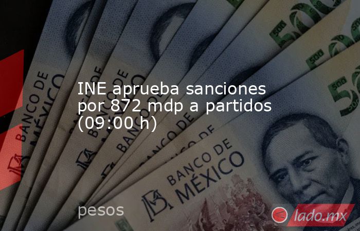 INE aprueba sanciones por 872 mdp a partidos (09:00 h). Noticias en tiempo real