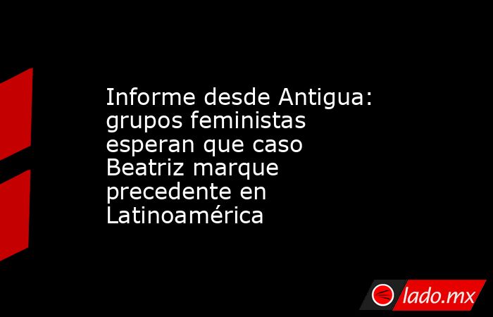 Informe desde Antigua: grupos feministas esperan que caso Beatriz marque precedente en Latinoamérica. Noticias en tiempo real