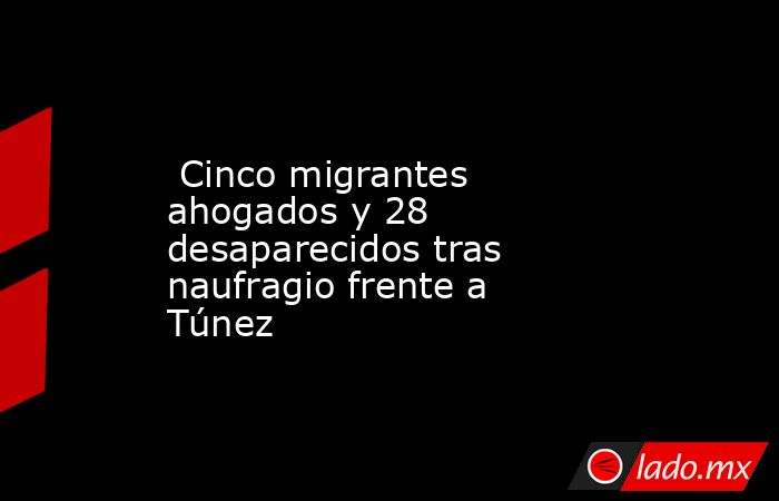  Cinco migrantes ahogados y 28 desaparecidos tras naufragio frente a Túnez. Noticias en tiempo real