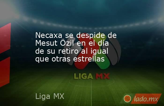 Necaxa se despide de Mesut Özil en el día de su retiro al igual que otras estrellas. Noticias en tiempo real