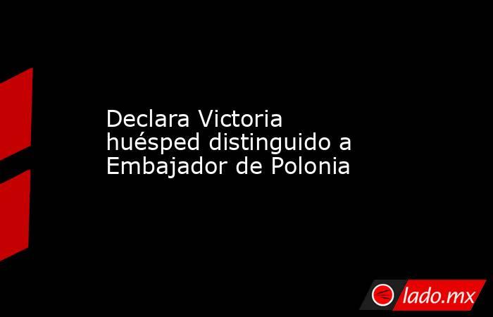 Declara Victoria huésped distinguido a Embajador de Polonia. Noticias en tiempo real