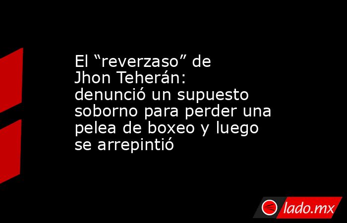 El “reverzaso” de Jhon Teherán: denunció un supuesto soborno para perder una pelea de boxeo y luego se arrepintió. Noticias en tiempo real