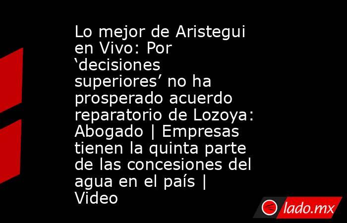 Lo mejor de Aristegui en Vivo: Por ‘decisiones superiores’ no ha prosperado acuerdo reparatorio de Lozoya: Abogado | Empresas tienen la quinta parte de las concesiones del agua en el país | Video. Noticias en tiempo real