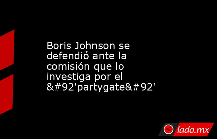 Boris Johnson se defendió ante la comisión que lo investiga por el \'partygate\'. Noticias en tiempo real