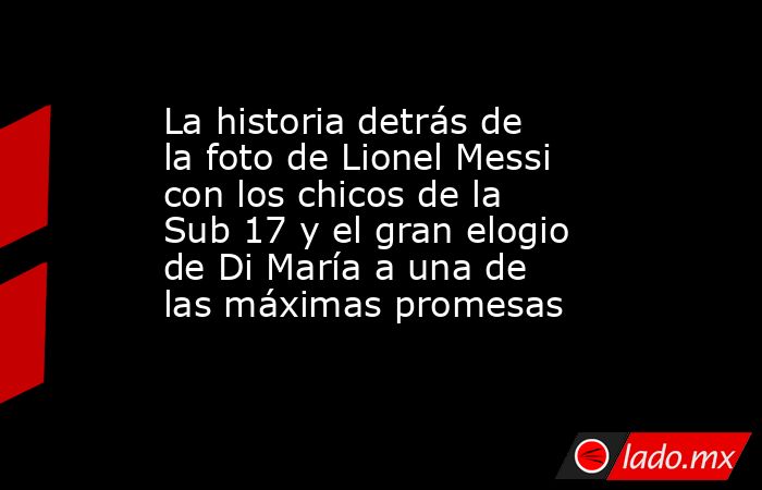 La historia detrás de la foto de Lionel Messi con los chicos de la Sub 17 y el gran elogio de Di María a una de las máximas promesas. Noticias en tiempo real