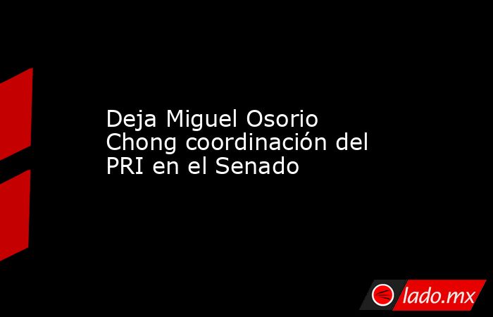 Deja Miguel Osorio Chong coordinación del PRI en el Senado. Noticias en tiempo real