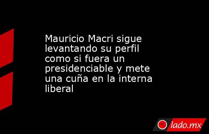 Mauricio Macri sigue levantando su perfil como si fuera un presidenciable y mete una cuña en la interna liberal. Noticias en tiempo real