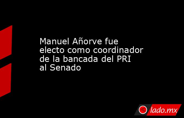 Manuel Añorve fue electo como coordinador de la bancada del PRI al Senado. Noticias en tiempo real