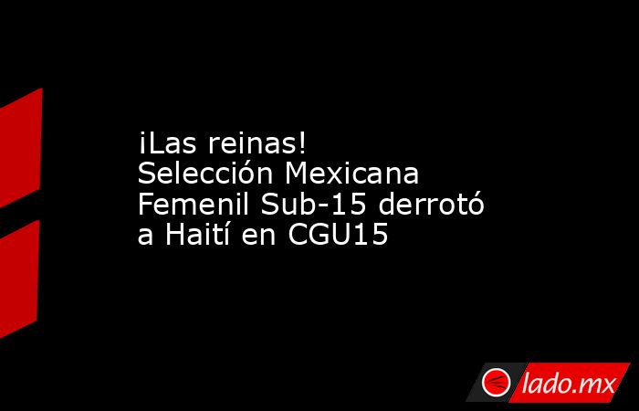 ¡Las reinas! Selección Mexicana Femenil Sub-15 derrotó a Haití en CGU15. Noticias en tiempo real