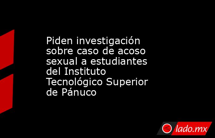 Piden investigación sobre caso de acoso sexual a estudiantes del Instituto Tecnológico Superior de Pánuco. Noticias en tiempo real