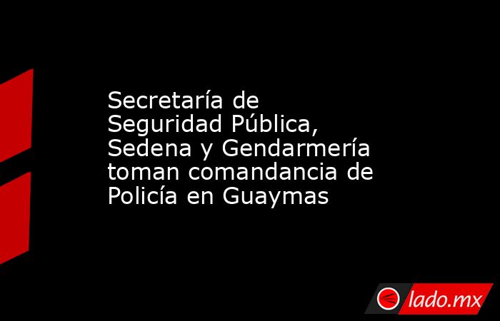 Secretaría de Seguridad Pública, Sedena y Gendarmería toman comandancia de Policía en Guaymas. Noticias en tiempo real
