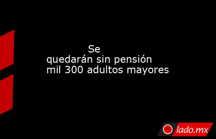             Se quedarán sin pensión mil 300 adultos mayores            . Noticias en tiempo real