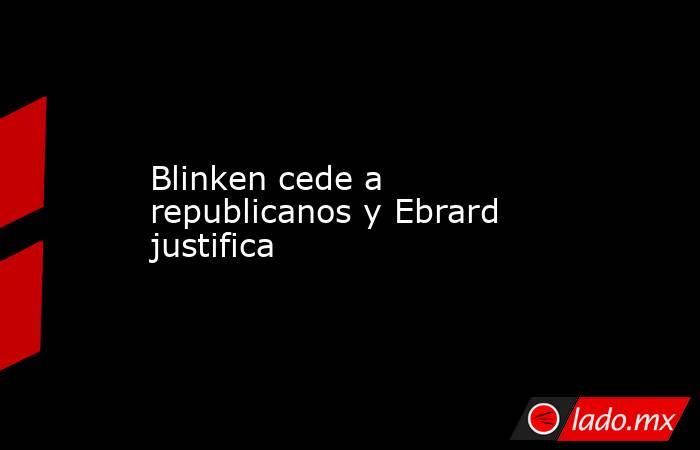 Blinken cede a republicanos y Ebrard justifica. Noticias en tiempo real