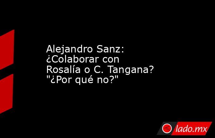 Alejandro Sanz: ¿Colaborar con Rosalía o C. Tangana? 