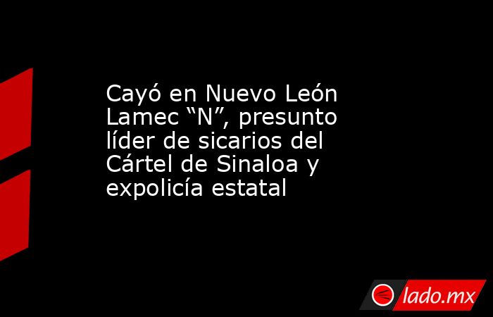 Cayó en Nuevo León Lamec “N”, presunto líder de sicarios del Cártel de Sinaloa y expolicía estatal. Noticias en tiempo real