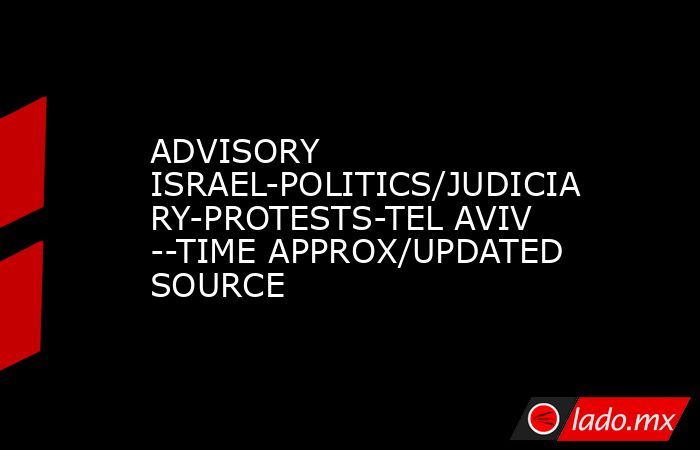 ADVISORY ISRAEL-POLITICS/JUDICIARY-PROTESTS-TEL AVIV --TIME APPROX/UPDATED SOURCE. Noticias en tiempo real