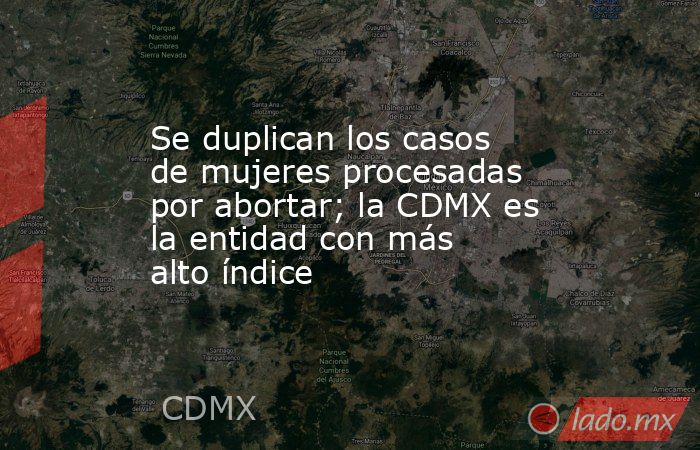 Se duplican los casos de mujeres procesadas por abortar; la CDMX es la entidad con más alto índice. Noticias en tiempo real