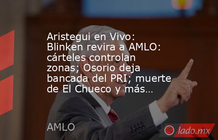 Aristegui en Vivo: Blinken revira a AMLO: cárteles controlan zonas; Osorio deja bancada del PRI; muerte de El Chueco y más…. Noticias en tiempo real