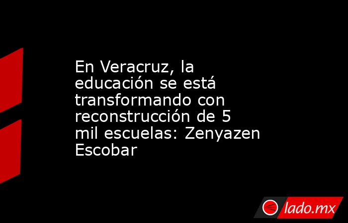 En Veracruz, la educación se está transformando con reconstrucción de 5 mil escuelas: Zenyazen Escobar. Noticias en tiempo real