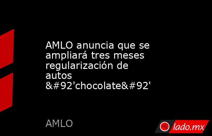 AMLO anuncia que se ampliará tres meses regularización de autos \'chocolate\'. Noticias en tiempo real