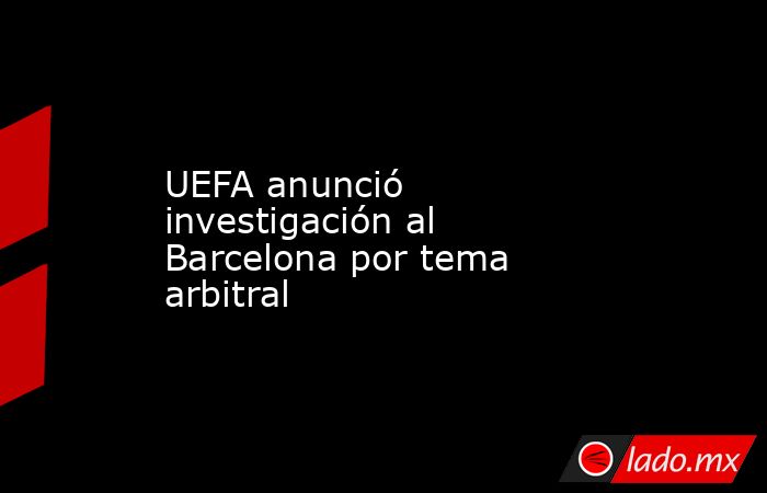 UEFA anunció investigación al Barcelona por tema arbitral. Noticias en tiempo real