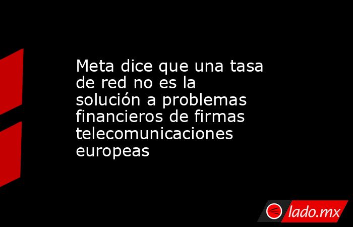 Meta dice que una tasa de red no es la solución a problemas financieros de firmas telecomunicaciones europeas. Noticias en tiempo real