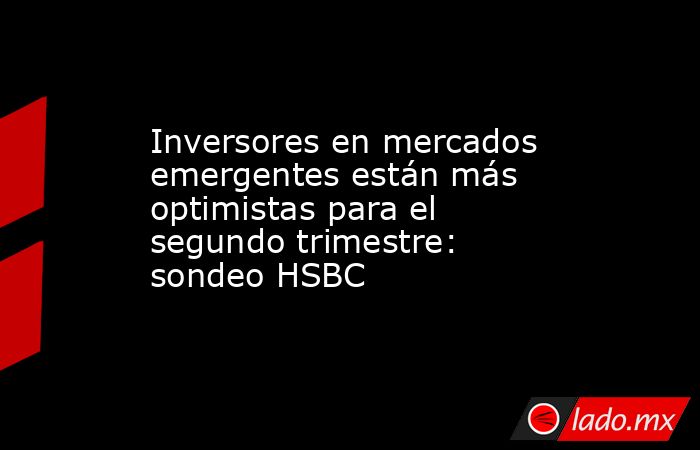 Inversores en mercados emergentes están más optimistas para el segundo trimestre: sondeo HSBC. Noticias en tiempo real