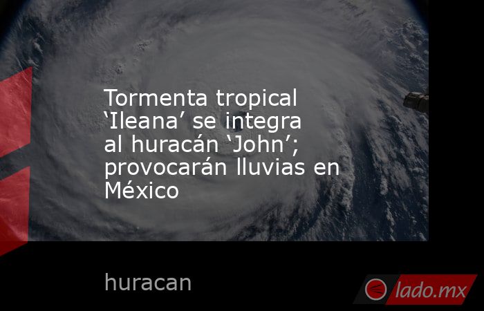 Tormenta tropical ‘Ileana’ se integra al huracán ‘John’; provocarán lluvias en México. Noticias en tiempo real