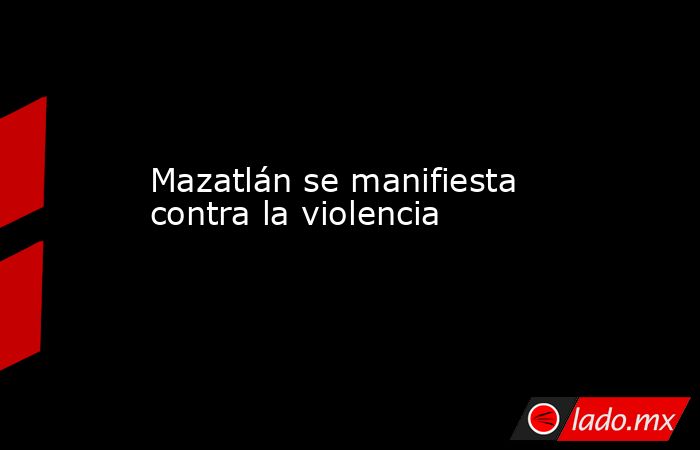 Mazatlán se manifiesta contra la violencia. Noticias en tiempo real