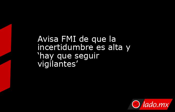 Avisa FMI de que la incertidumbre es alta y ‘hay que seguir vigilantes’. Noticias en tiempo real