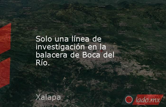 Solo una línea de investigación en la balacera de Boca del Río.. Noticias en tiempo real