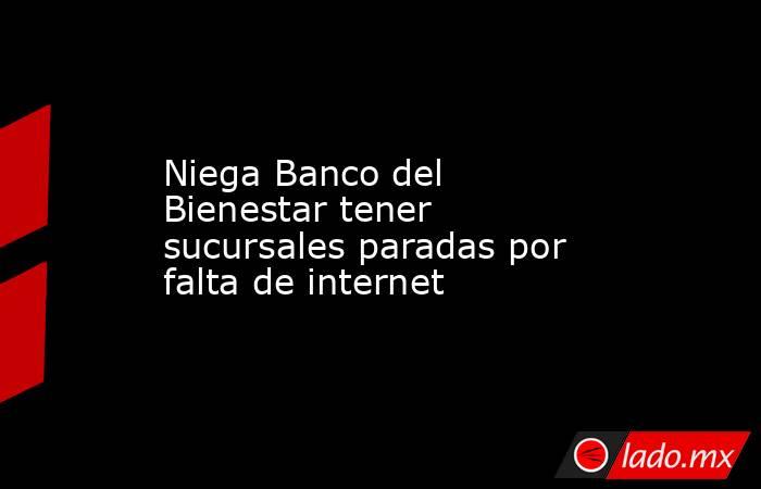 Niega Banco del Bienestar tener sucursales paradas por falta de internet. Noticias en tiempo real