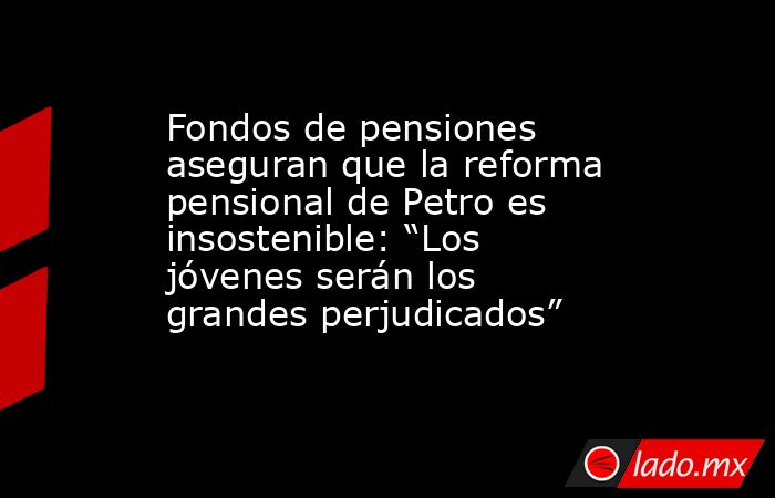 Fondos de pensiones aseguran que la reforma pensional de Petro es insostenible: “Los jóvenes serán los grandes perjudicados”. Noticias en tiempo real