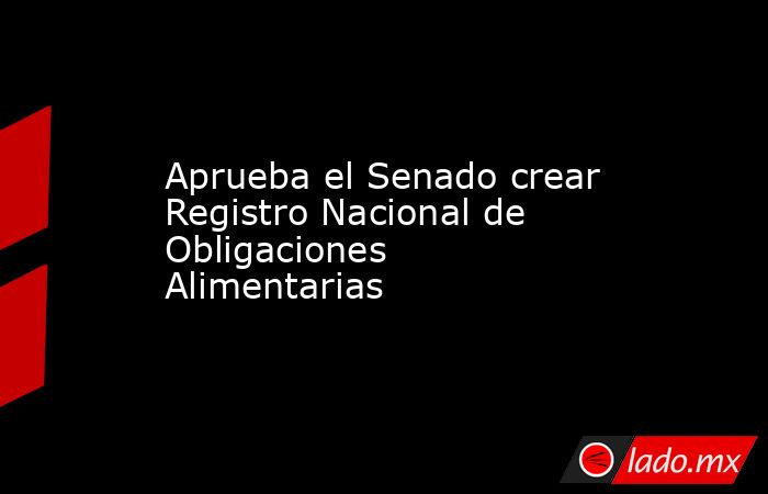 Aprueba el Senado crear Registro Nacional de Obligaciones Alimentarias. Noticias en tiempo real