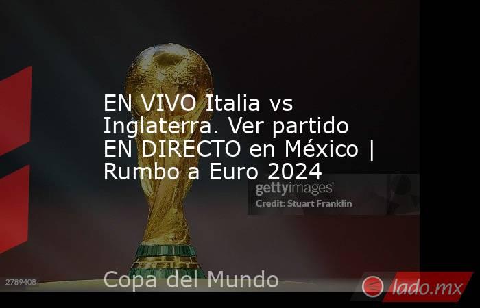 EN VIVO Italia vs Inglaterra. Ver partido EN DIRECTO en México | Rumbo a Euro 2024. Noticias en tiempo real